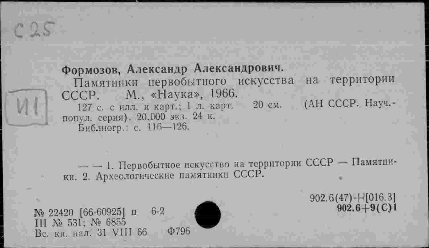 ﻿Формозов, Александр Александрович.
Памятники первобытного искусства на территории СССР. М„ «Наука», 1966.
127 с. с илл. и карт.; 1 л. карт. 20 см. (АН СССР. Науч,-попул. серия). 20.000 экз. 24 к.
Библиогр.: с. 116—126.
— — 1. Первобытное искусство на территории СССР — Памятки ки. 2. Археологические памятники СССР.	,
№ 22420 [66-60925] п 6-2 III № 531; № 6855 Вс. кн. пал. 31 VIII 66
Ф796
902.6(47)-Н[016.3]
902.6Р9(С)1